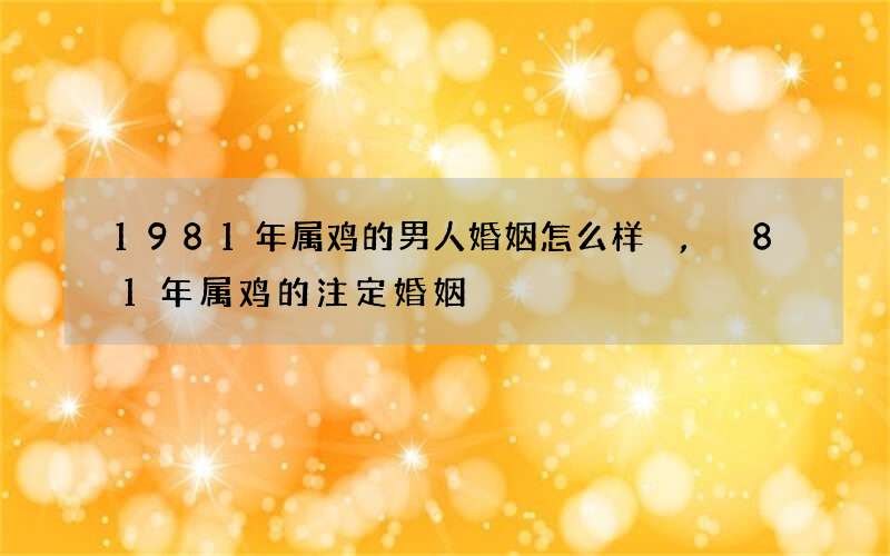 1981年属鸡的男人婚姻怎么样,81年属鸡的注定婚姻